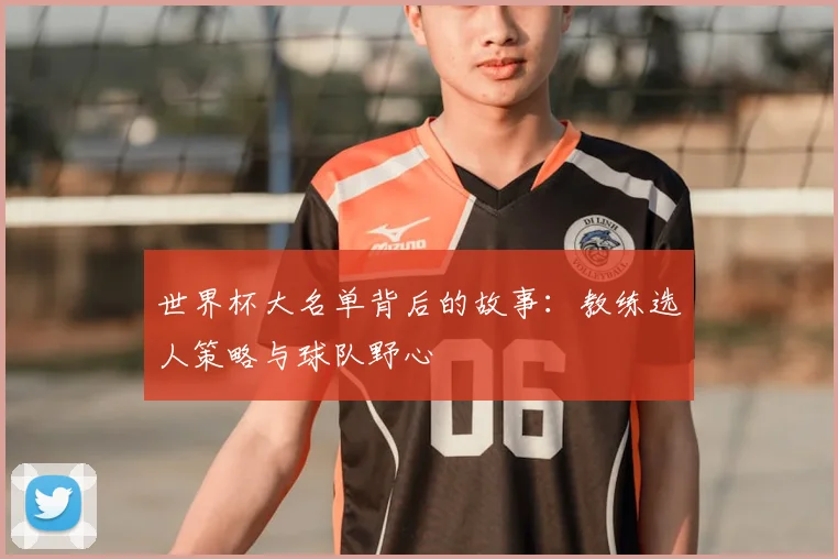 世界杯大名单背后的故事：教练选人策略与球队野心