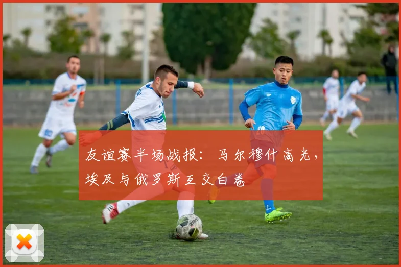 友谊赛半场战报：马尔穆什高光，埃及与俄罗斯互交白卷