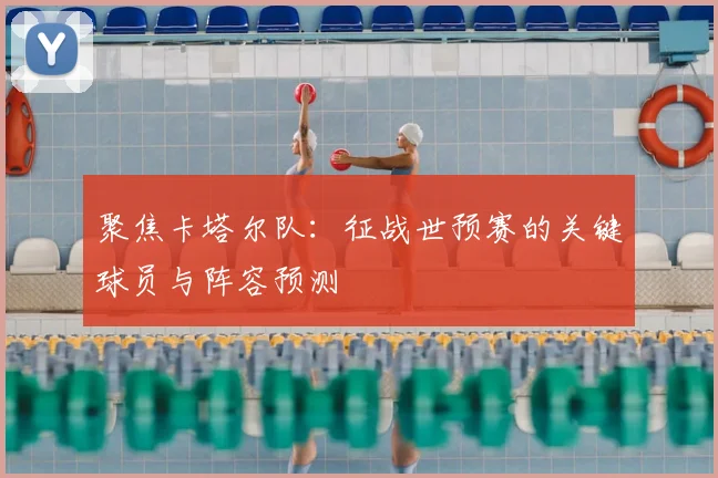 聚焦卡塔尔队：征战世预赛的关键球员与阵容预测