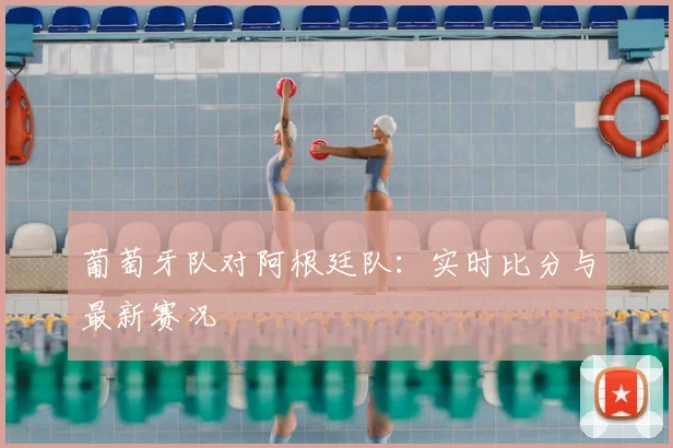 葡萄牙队对阿根廷队：实时比分与最新赛况