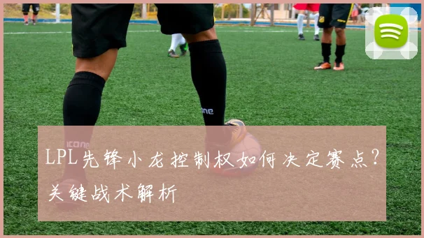 LPL先锋小龙控制权如何决定赛点？关键战术解析