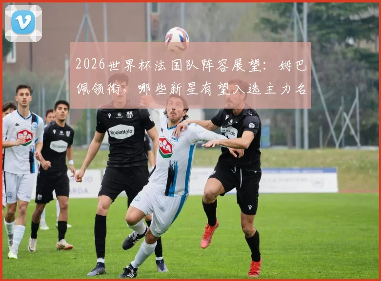 2026世界杯法国队阵容展望：姆巴佩领衔，哪些新星有望入选主力名单？