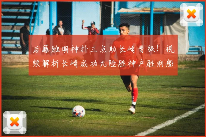 后藤雅明神扑三点助长崎晋级！视频解析长崎成功丸险胜神户胜利船全过程