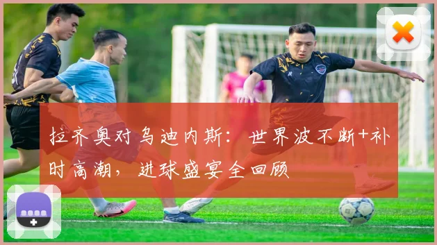 拉齐奥对乌迪内斯：世界波不断+补时高潮，进球盛宴全回顾