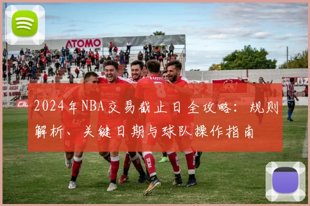 2024年NBA交易截止日全攻略：规则解析、关键日期与球队操作指南