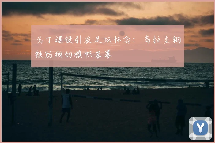 戈丁退役引发足坛怀念：乌拉圭钢铁防线的旗帜落幕