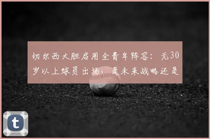 切尔西大胆启用全青年阵容:无30岁以上球员出场,是未来战略还是无奈之举?