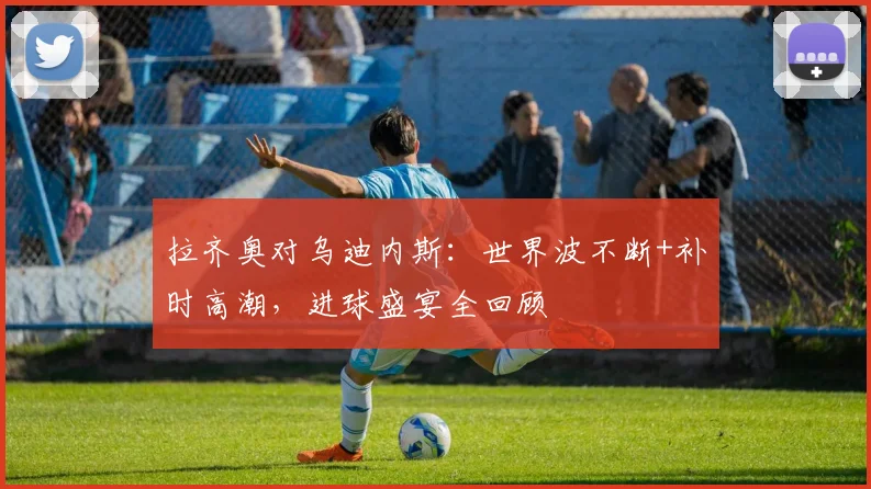 拉齐奥对乌迪内斯：世界波不断+补时高潮，进球盛宴全回顾