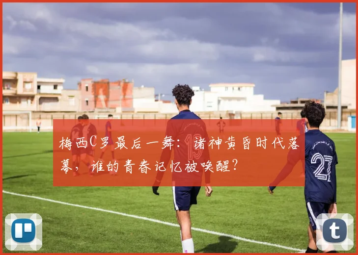 梅西C罗最后一舞：诸神黄昏时代落幕，谁的青春记忆被唤醒？