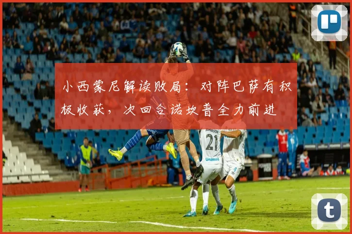 小西蒙尼解读败局：对阵巴萨有积极收获，次回合诺坎普全力前进