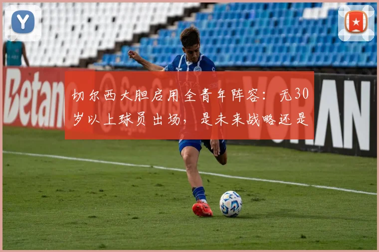 切尔西大胆启用全青年阵容：无30岁以上球员出场，是未来战略还是无奈之举？